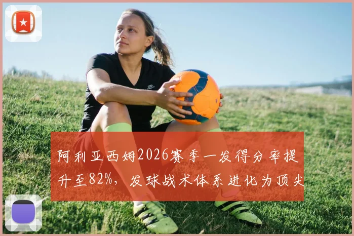 阿利亚西姆2026赛季一发得分率提升至82%,发球战术体系进化为顶尖水平