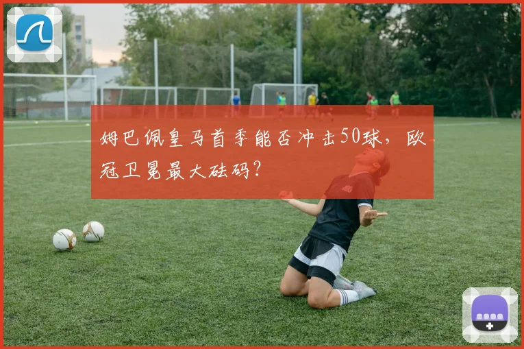 姆巴佩皇马首季能否冲击50球,欧冠卫冕最大砝码?