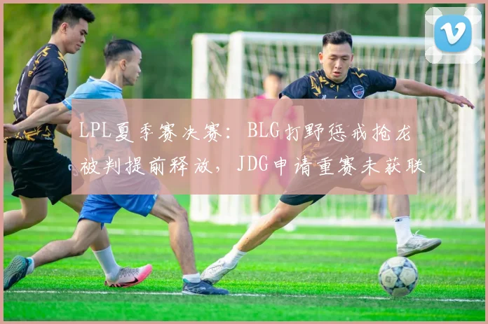 LPL夏季赛决赛:BLG打野惩戒抢龙被判提前释放,JDG申请重赛未获联盟批准