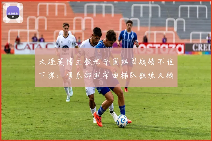 大连英博主教练李国旭因战绩不佳下课,俱乐部宣布由梯队教练火线接任