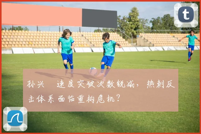 孙兴慜速度突破次数锐减,热刺反击体系面临重构危机?