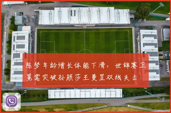 陈梦年龄增长体能下滑,世锦赛卫冕需突破孙颖莎王曼昱双线夹击